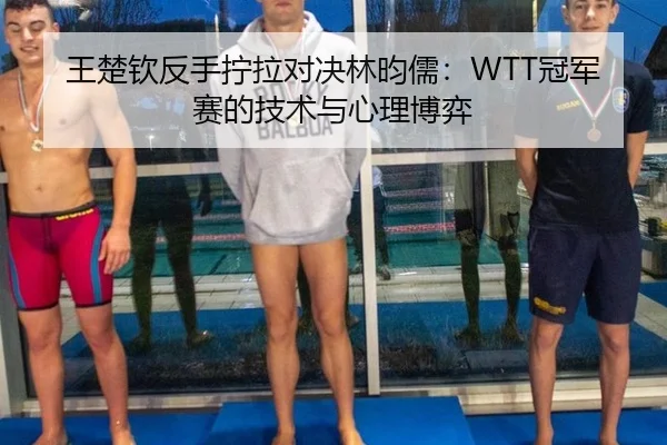 王楚钦反手拧拉对决林昀儒：WTT冠军赛的技术与心理博弈